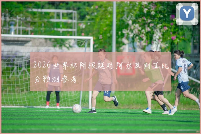 2026世界杯阿根廷对阿尔及利亚比分预测参考