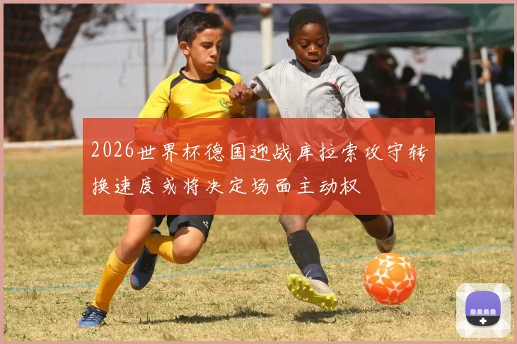 2026世界杯德国迎战库拉索攻守转换速度或将决定场面主动权