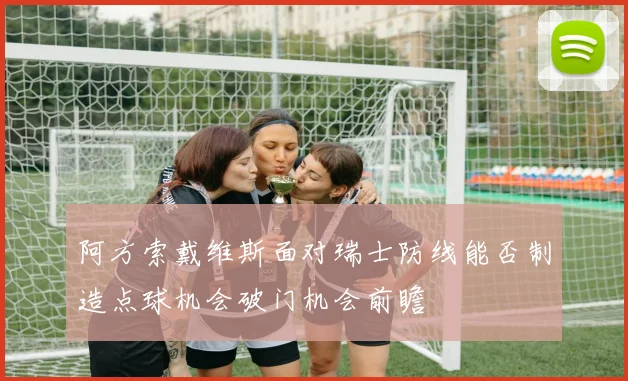 阿方索戴维斯面对瑞士防线能否制造点球机会破门机会前瞻