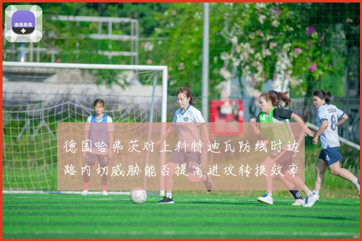 德国哈弗茨对上科特迪瓦防线时边路内切威胁能否提高进攻转换效率