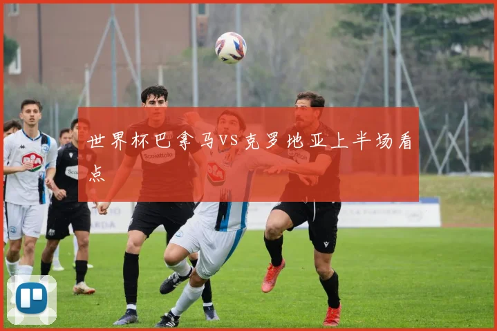 世界杯巴拿马vs克罗地亚上半场看点