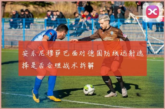 安东尼穆萨巴面对德国防线远射选择是否合理战术拆解