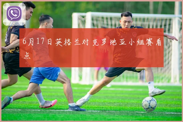 6月17日英格兰对克罗地亚小组赛看点