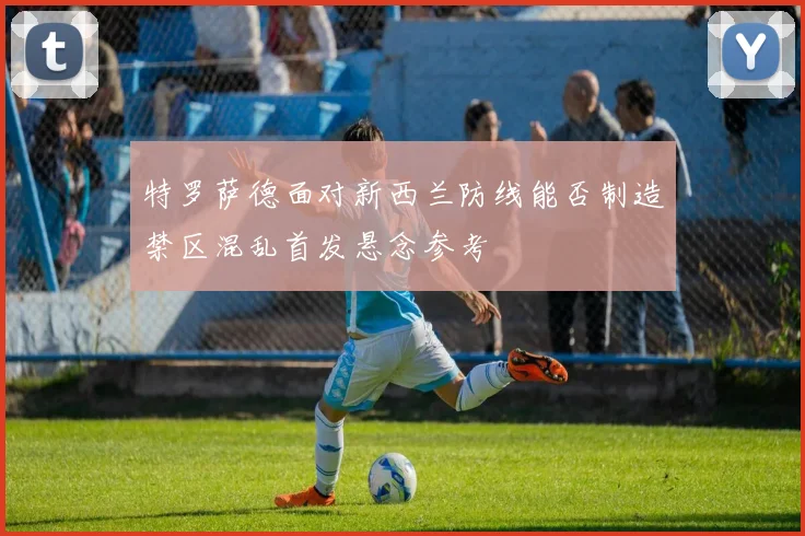 特罗萨德面对新西兰防线能否制造禁区混乱首发悬念参考