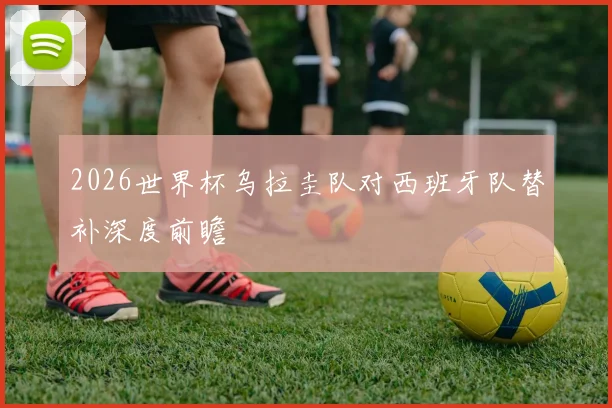 2026世界杯乌拉圭队对西班牙队替补深度前瞻