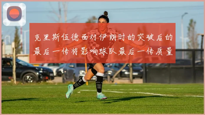 克里斯伍德面对伊朗时的突破后的最后一传将影响球队最后一传质量