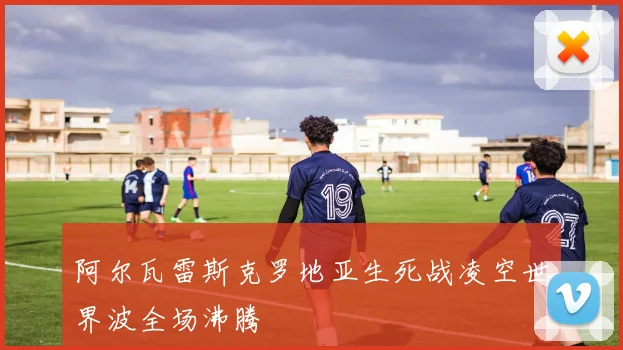 阿尔瓦雷斯克罗地亚生死战凌空世界波全场沸腾