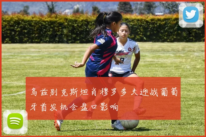 乌兹别克斯坦肖穆罗多夫迎战葡萄牙首发机会盘口影响