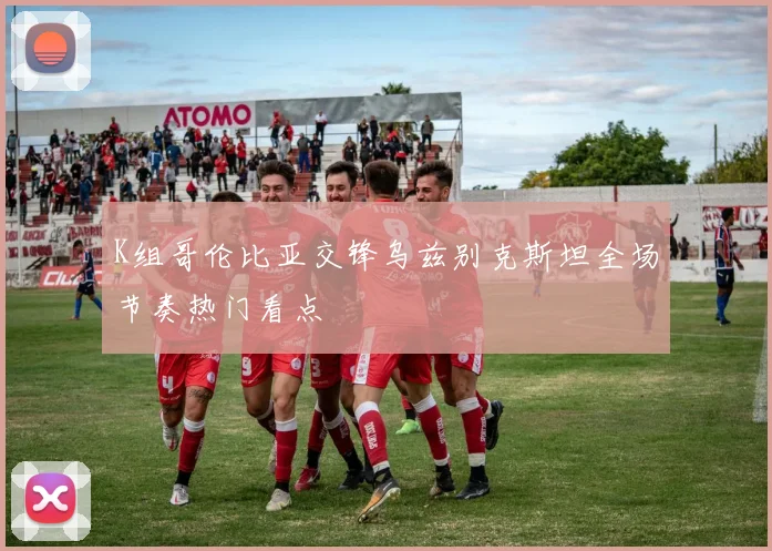 K组哥伦比亚交锋乌兹别克斯坦全场节奏热门看点