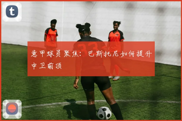 意甲球员聚焦：巴斯托尼如何提升中卫前顶