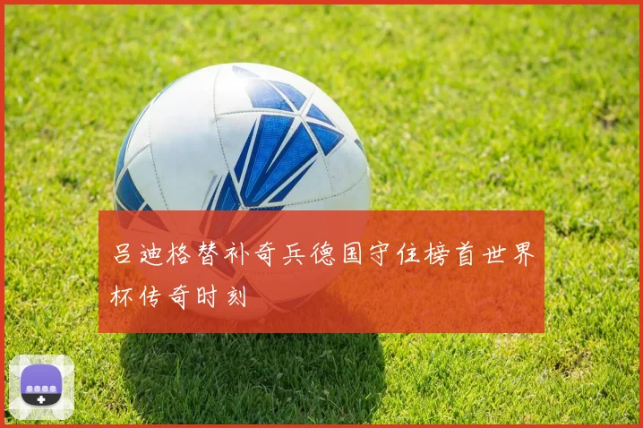 吕迪格替补奇兵德国守住榜首世界杯传奇时刻