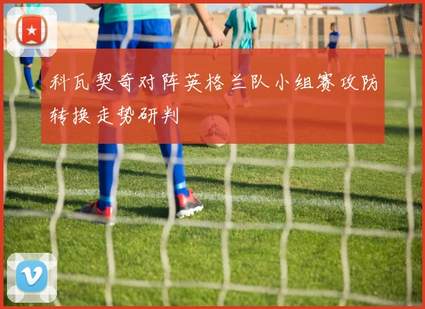 科瓦契奇对阵英格兰队小组赛攻防转换走势研判