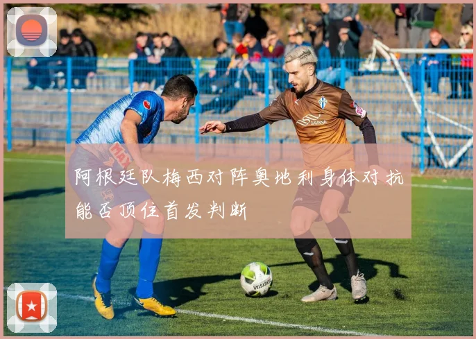 阿根廷队梅西对阵奥地利身体对抗能否顶住首发判断