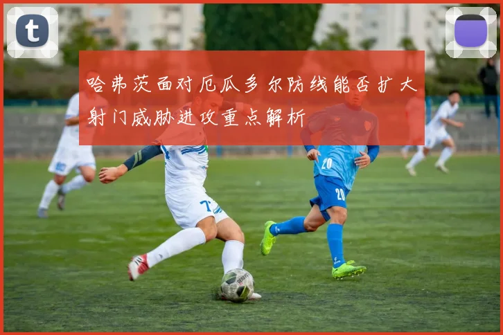 哈弗茨面对厄瓜多尔防线能否扩大射门威胁进攻重点解析