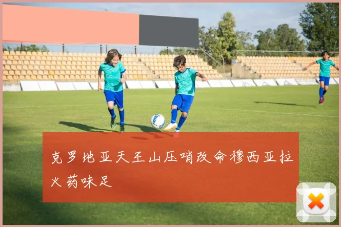 克罗地亚天王山压哨改命穆西亚拉火药味足