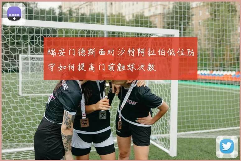 瑞安门德斯面对沙特阿拉伯低位防守如何提高门前触球次数
