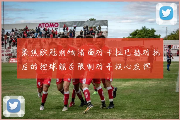 聚焦欧冠利物浦面对卡拉巴赫对抗后的控球能否限制对手核心发挥