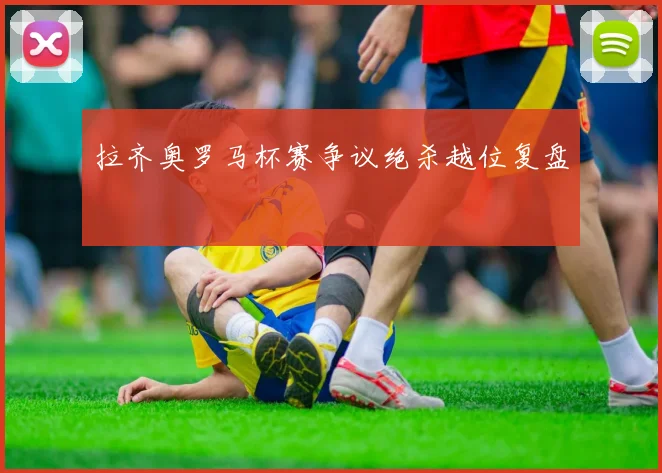 拉齐奥罗马杯赛争议绝杀越位复盘