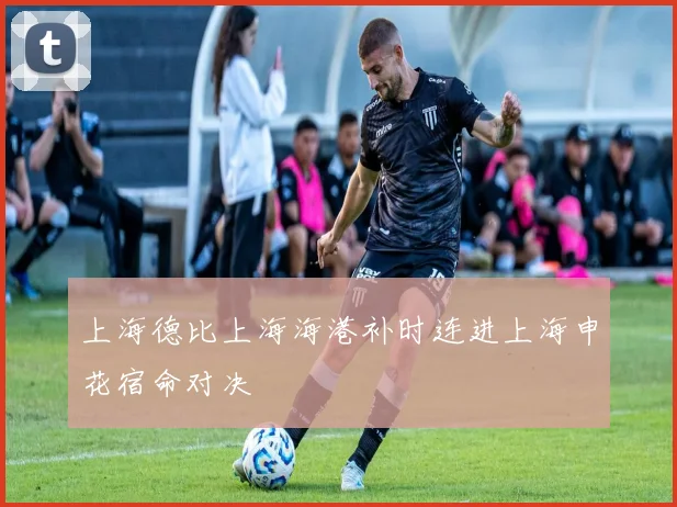 上海德比上海海港补时连进上海申花宿命对决