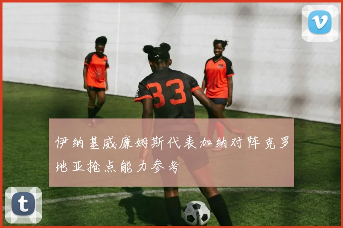 伊纳基威廉姆斯代表加纳对阵克罗地亚抢点能力参考