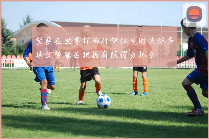 努萨在世界杯面对伊拉克时头球争顶优势能否把握有限得分机会