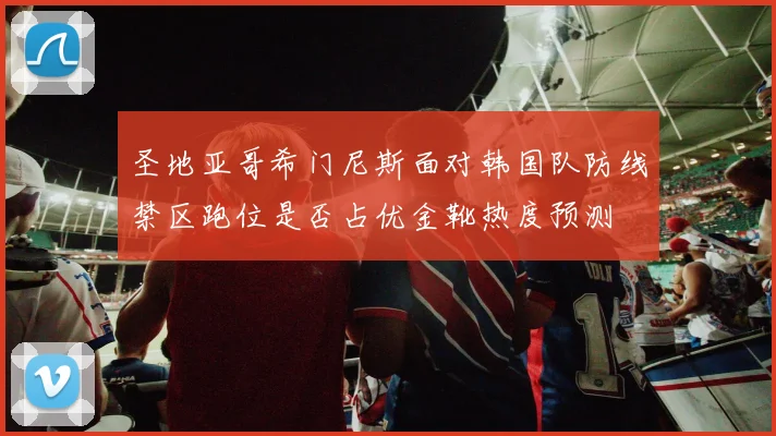 圣地亚哥希门尼斯面对韩国队防线禁区跑位是否占优金靴热度预测