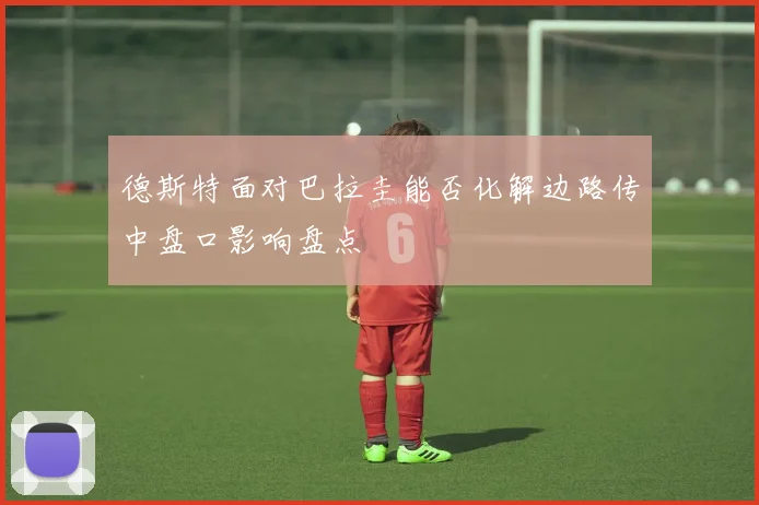 德斯特面对巴拉圭能否化解边路传中盘口影响盘点