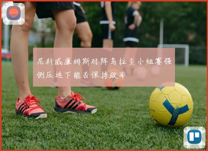 尼科威廉姆斯对阵乌拉圭小组赛强侧压迫下能否保持效率