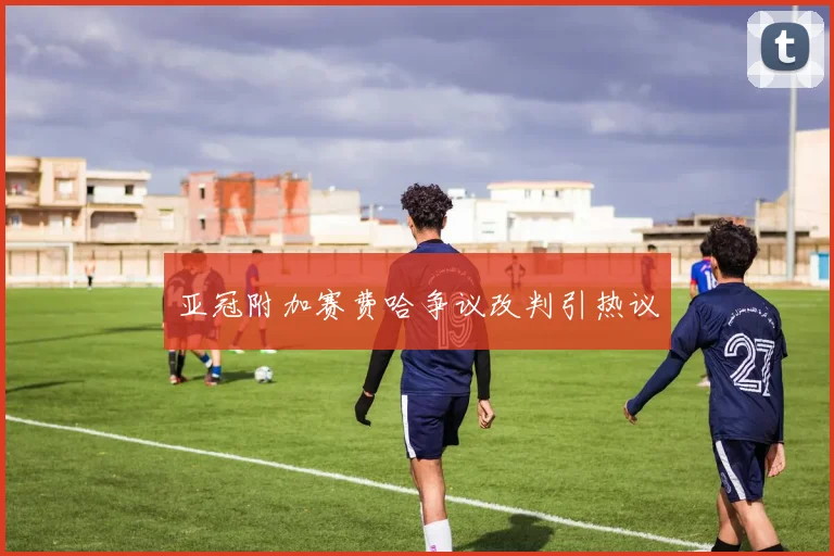 亚冠附加赛费哈争议改判引热议