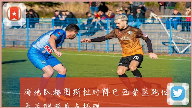 海地队梅图斯拉对阵巴西禁区跑位是否聪明看点梳理