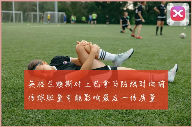 英格兰赖斯对上巴拿马防线时向前传球胆量可能影响最后一传质量