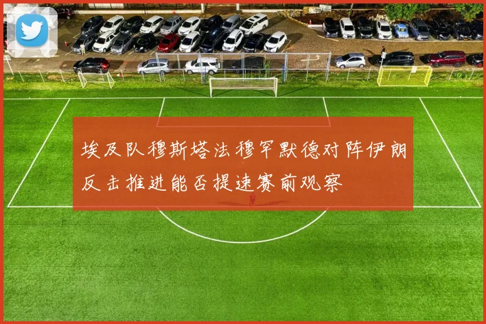 埃及队穆斯塔法穆罕默德对阵伊朗反击推进能否提速赛前观察