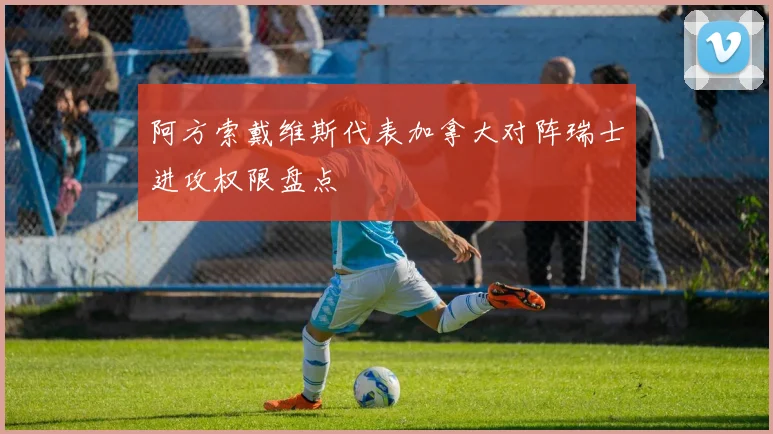 阿方索戴维斯代表加拿大对阵瑞士进攻权限盘点