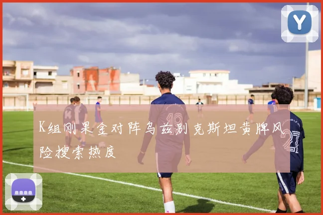 K组刚果金对阵乌兹别克斯坦黄牌风险搜索热度