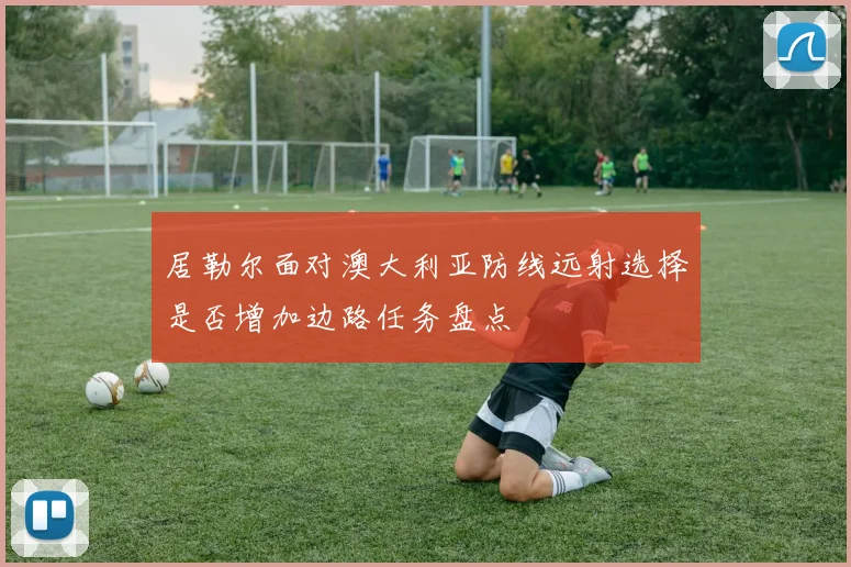 居勒尔面对澳大利亚防线远射选择是否增加边路任务盘点