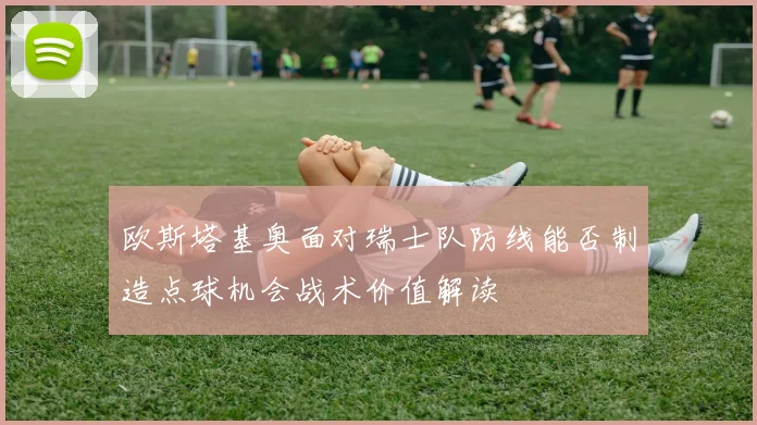 欧斯塔基奥面对瑞士队防线能否制造点球机会战术价值解读