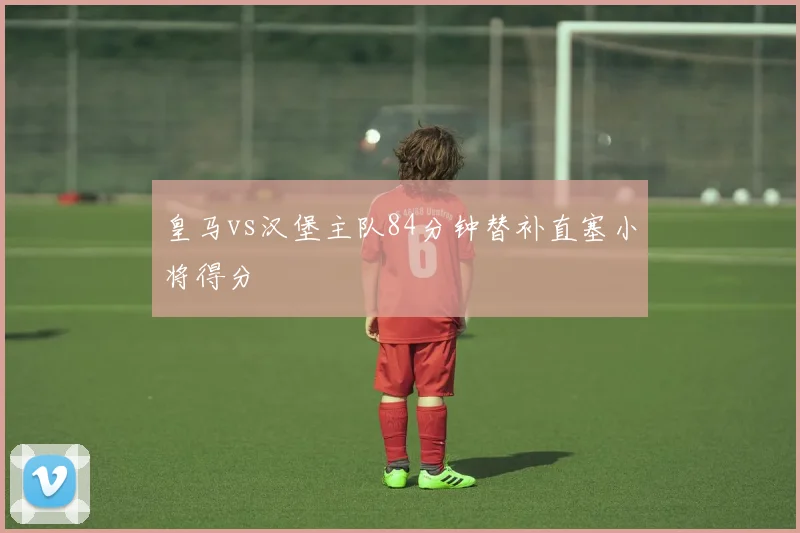 皇马vs汉堡主队84分钟替补直塞小将得分