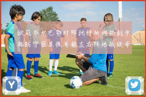欧冠毕尔巴鄂对阵托特纳姆热刺中路防守密度很可能左右阵地战效率