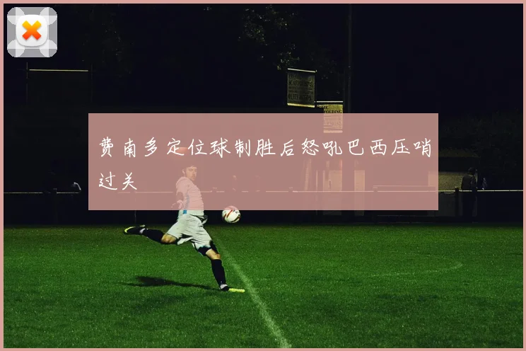 费南多定位球制胜后怒吼巴西压哨过关