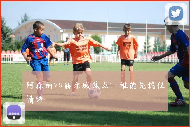 阿森纳vs赫尔城焦点:谁能先稳住情绪